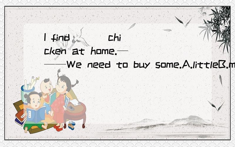 I find （ ） chicken at home.———We need to buy some.A.littleB.muchC.many