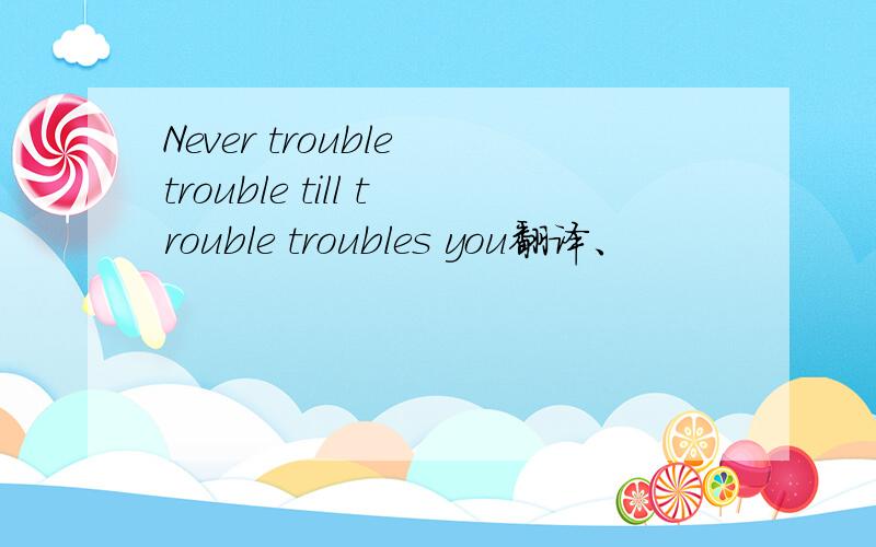 Never trouble trouble till trouble troubles you翻译、