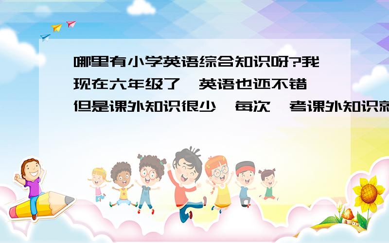 哪里有小学英语综合知识呀?我现在六年级了,英语也还不错,但是课外知识很少,每次一考课外知识就要丢很多分,谁能告诉我一些课外知识的题型啊