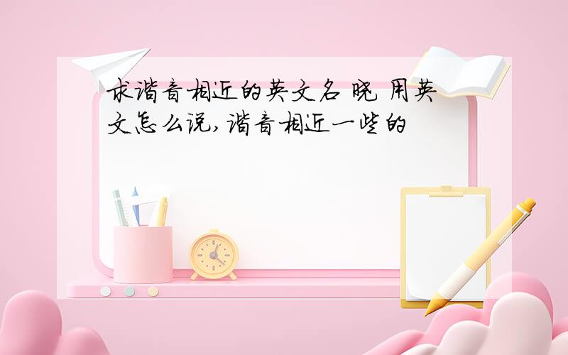 求谐音相近的英文名 晓 用英文怎么说,谐音相近一些的