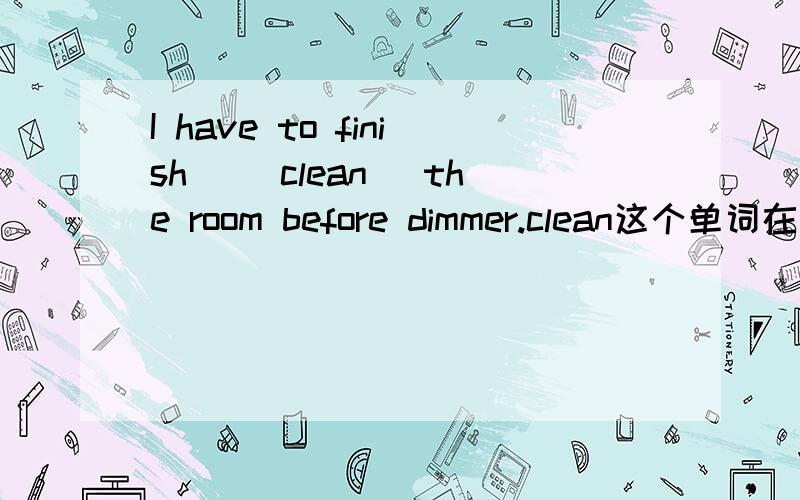 I have to finish _(clean) the room before dimmer.clean这个单词在上面这句话中用什么形式填空?