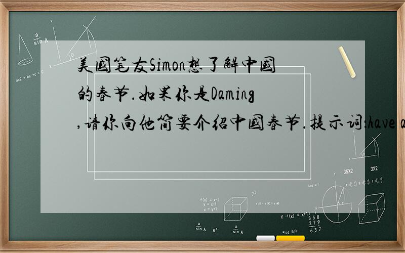 美国笔友Simon想了解中国的春节.如果你是Daming,请你向他简要介绍中国春节.提示词：have a big meal,delicious food(dumplings),wear new clothes,get some money for good luck,visit relatives ahd friends,(要求写出5~10句话)