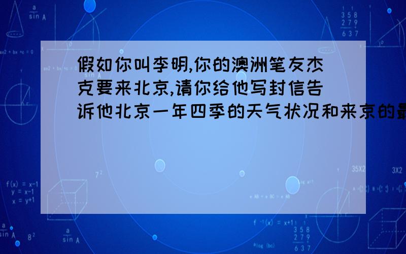 假如你叫李明,你的澳洲笔友杰克要来北京,请你给他写封信告诉他北京一年四季的天气状况和来京的最佳时机,并给他提些旅游的相关建议.