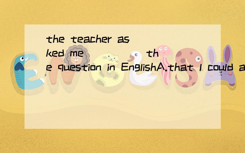 the teacher asked me _____the question in EnglishA.that l could answerB.if l could answer为什么选A啊B哪里不对了呐