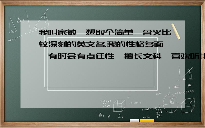 我叫家敏,想取个简单,含义比较深刻的英文名.我的性格多面,有时会有点任性,擅长文科,喜欢听比较伤感的中文歌.如果取得好的话,我会加分的.对了我的生日是12月29日,农历