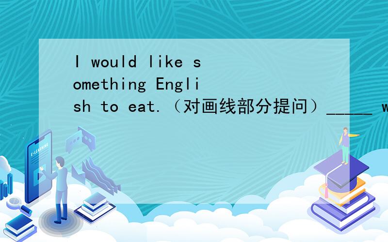 I would like something English to eat.（对画线部分提问）_____ would you like to eat?整句翻译