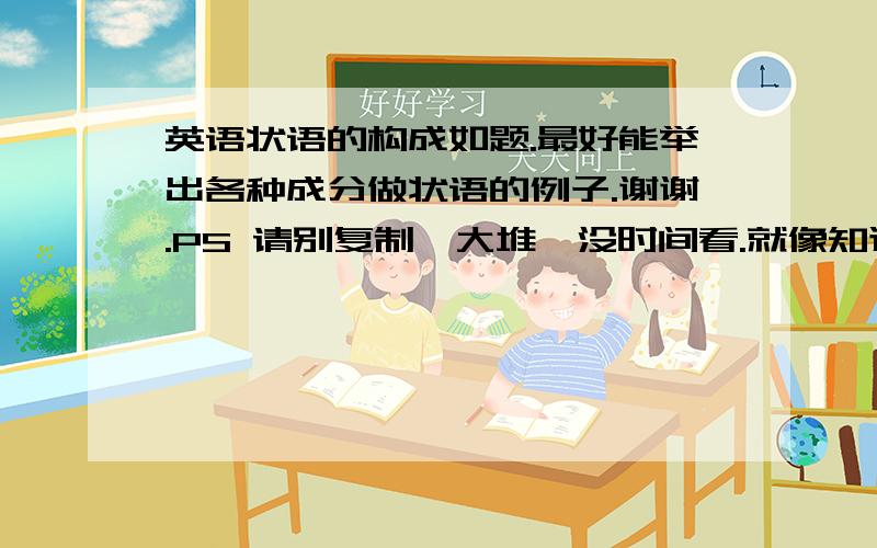 英语状语的构成如题.最好能举出各种成分做状语的例子.谢谢.PS 请别复制一大堆,没时间看.就像知道那些词或词组能做状语.经常分析不好句子成分. 好的加分.这位b920700568   你可以不回答，但