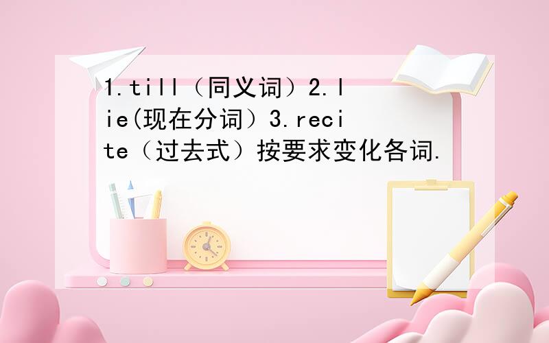 1.till（同义词）2.lie(现在分词）3.recite（过去式）按要求变化各词.