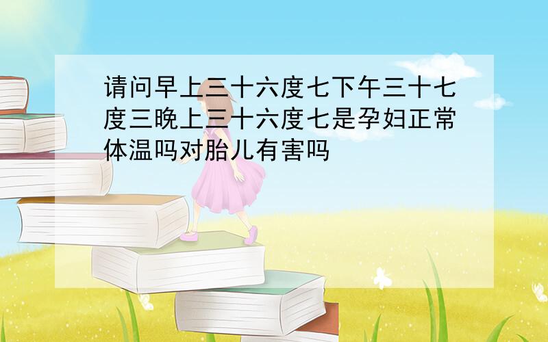 请问早上三十六度七下午三十七度三晚上三十六度七是孕妇正常体温吗对胎儿有害吗