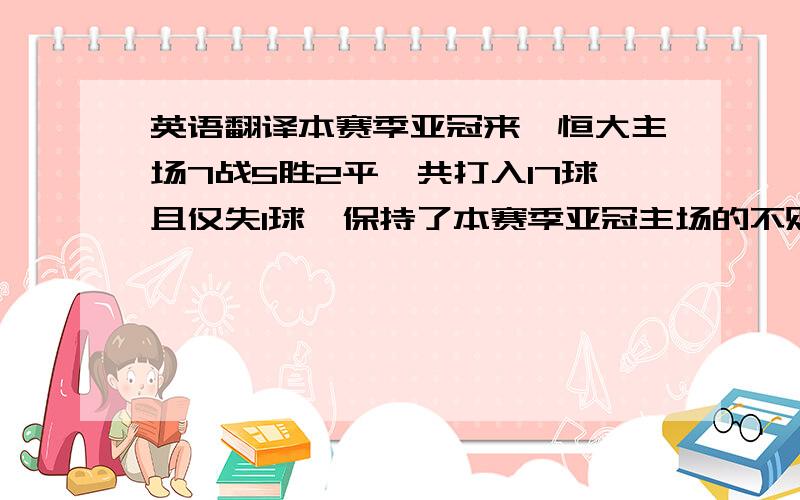 英语翻译本赛季亚冠来,恒大主场7战5胜2平,共打入17球且仅失1球,保持了本赛季亚冠主场的不败金身.请问这句新闻要怎么翻译好,尤其是7战5胜2平,