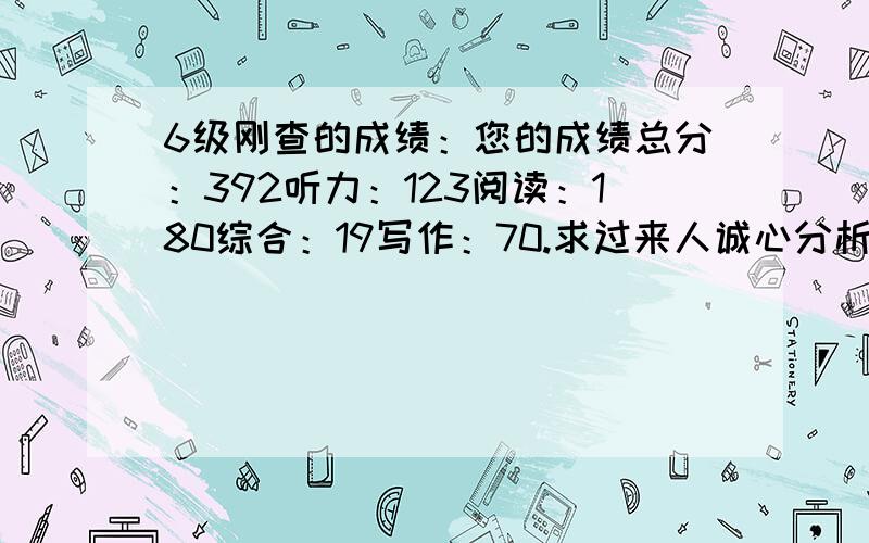 6级刚查的成绩：您的成绩总分：392听力：123阅读：180综合：19写作：70.求过来人诚心分析加指导.很受打击,更受打击的是这是第3次考了,之前两次是332和359.前两次没怎么重视,这次考前是突击