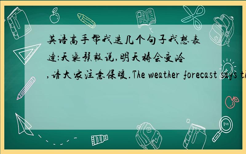 英语高手帮我选几个句子我想表达：天气预报说,明天将会变冷,请大家注意保暖.The weather forecast says that it is turning cold tomorrow.So please keep warm.According to the weather forecast it will be cold tommorrow ,pleas