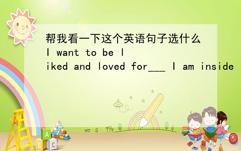 帮我看一下这个英语句子选什么I want to be liked and loved for___ I am inside    A who     B where   C what    D whether   到底选哪个 为什么选这个,be liked 是什么意思. 为什么要加be  liked为什么是ed      句中and