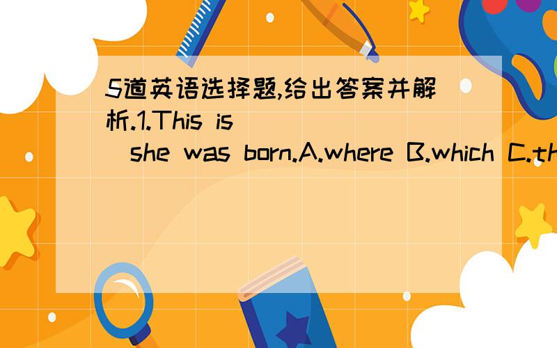 5道英语选择题,给出答案并解析.1.This is ___she was born.A.where B.which C.that D.what2.Would you like to work in my company?---sorry,I'd rather____ here,but i'd rather my brother____ to your company.A.staying;goes B.to stay;to go C.stay;w