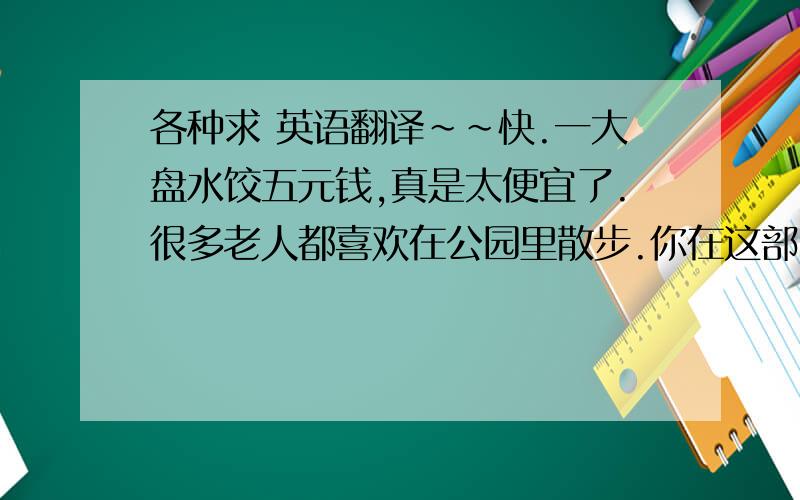 各种求 英语翻译~~快.一大盘水饺五元钱,真是太便宜了.很多老人都喜欢在公园里散步.你在这部电影中扮演什么角色?你觉得这些表演怎样?我认为北京是最受游客欢迎的城市.2.______ of the old peop