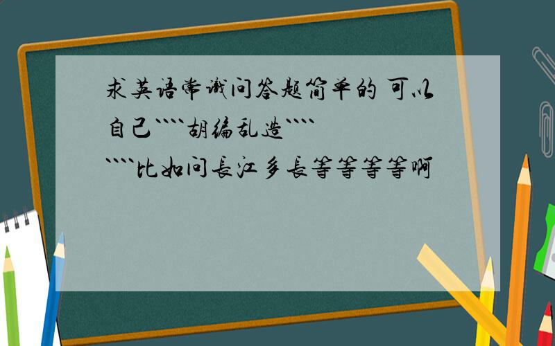 求英语常识问答题简单的 可以自己````胡编乱造````````比如问长江多长等等等等啊