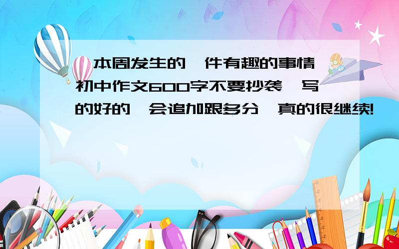 《本周发生的一件有趣的事情》初中作文600字不要抄袭,写的好的,会追加跟多分,真的很继续!