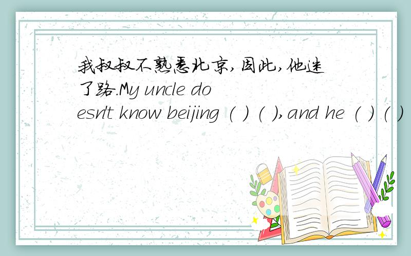 我叔叔不熟悉北京,因此,他迷了路.My uncle doesn't know beijing ( ) ( ),and he ( ) ( ) ( ).