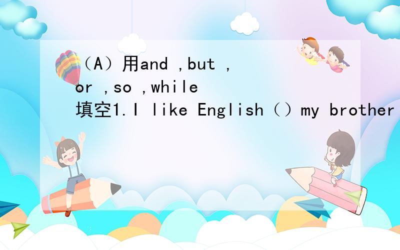 （A）用and ,but ,or ,so ,while 填空1.I like English（）my brother likes Chinese2.Kate was ill （）she didn’t go to school3.Hurry up,（）you’ll be late4.Work hard ,（）you can pass the exam5.He is very rich（）he is not happy