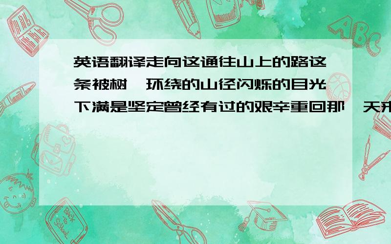 英语翻译走向这通往山上的路这条被树荫环绕的山径闪烁的目光下满是坚定曾经有过的艰辛重回那一天来临之前无论如何请不要舍弃微笑的容颜在不断忘却中成长经历了坎坷请不要哭泣不要