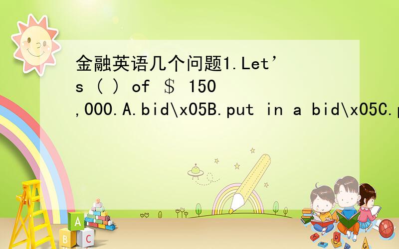 金融英语几个问题1.Let’s ( ) of ＄ 150,000.A.bid\x05B.put in a bid\x05C.put a bid\x05D.put bid\x05 判断：1.The distinction between loan or over draft methods does not matter greatly to the customer.( )2.A bank is usually unhappy to take