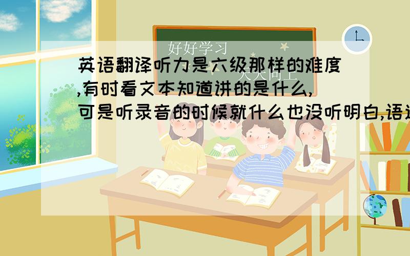 英语翻译听力是六级那样的难度,有时看文本知道讲的是什么,可是听录音的时候就什么也没听明白,语速较快,声音不清楚也是个问题.有什么短时间内就能提高听力的捷径,要考试了,急于应付.