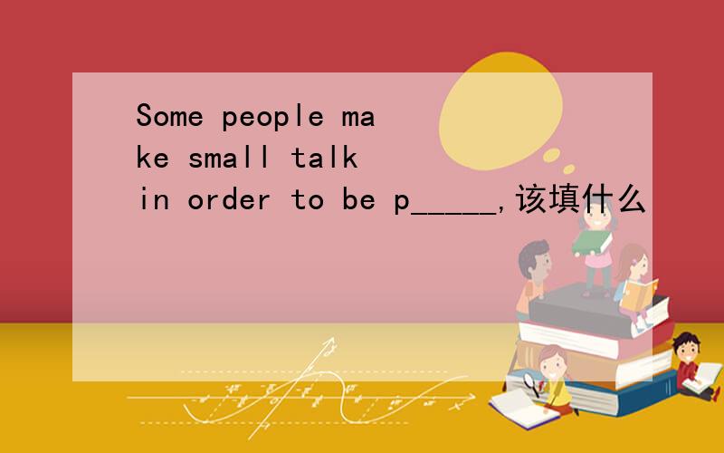 Some people make small talk in order to be p_____,该填什么