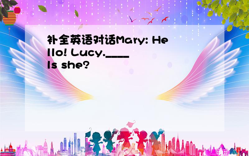 补全英语对话Mary: Hello! Lucy.____ls she?                                                                                        Lucy:She is Mice.                                         Alics:How____ ____ ____?