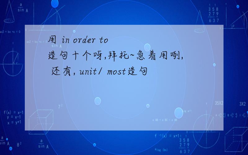 用 in order to 造句十个呀,拜托~急着用咧, 还有, unit/ most造句