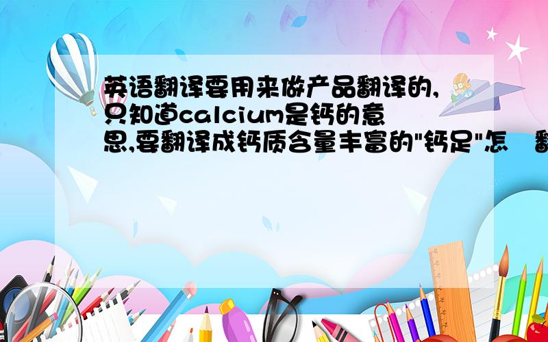 英语翻译要用来做产品翻译的,只知道calcium是钙的意思,要翻译成钙质含量丰富的