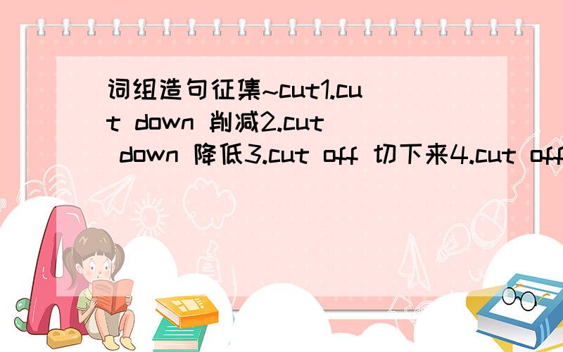 词组造句征集~cut1.cut down 削减2.cut down 降低3.cut off 切下来4.cut off 剪下来5.cut out 删除要求:以上词组,每个意思一 句例句,要求生动,有内容,词汇范围:不接受当场胡乱凑出来的无聊句子,