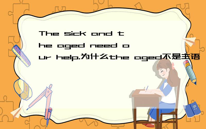 The sick and the aged need our help.为什么the aged不是主语,而是名词化的过去分词作宾语.这句是我在语法书上抄下的。总觉得The sick and the aged是主语呀。楼下的回答貌似答非所问了。为什么是宾语？