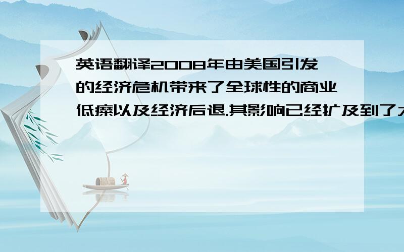 英语翻译2008年由美国引发的经济危机带来了全球性的商业低糜以及经济后退.其影响已经扩及到了大量与经济没有直接联系的部门以及产业.这些经济灾难互相联系,为被称为全球经济中心的美