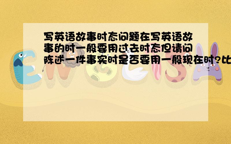 写英语故事时态问题在写英语故事的时一般要用过去时态但请问陈述一件事实时是否要用一般现在时?比如：This story happened in a farm which is(was) not far away from downtown.Tony and Lily are(were) friends,they