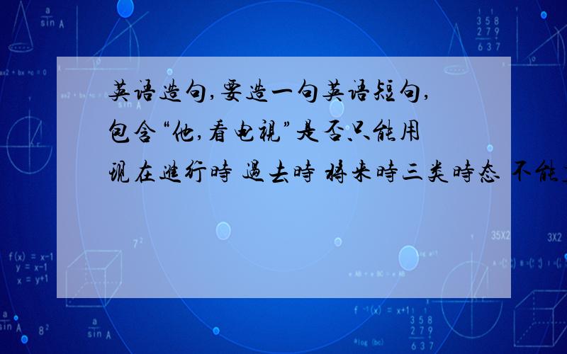 英语造句,要造一句英语短句,包含“他,看电视”是否只能用现在进行时 过去时 将来时三类时态 不能直接说he watch TV