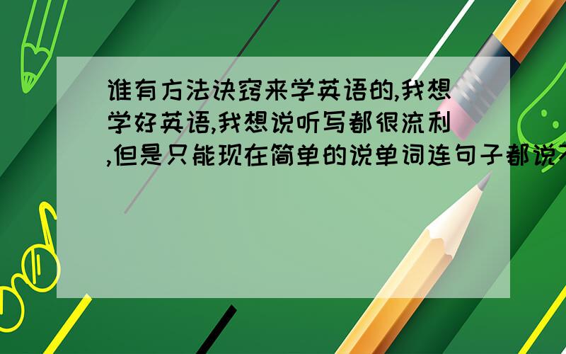 谁有方法诀窍来学英语的,我想学好英语,我想说听写都很流利,但是只能现在简单的说单词连句子都说不起来,听写就更不说了,我很苦恼啊,麻烦你们有什么丰富经验的跟我说说啊,在此谢过