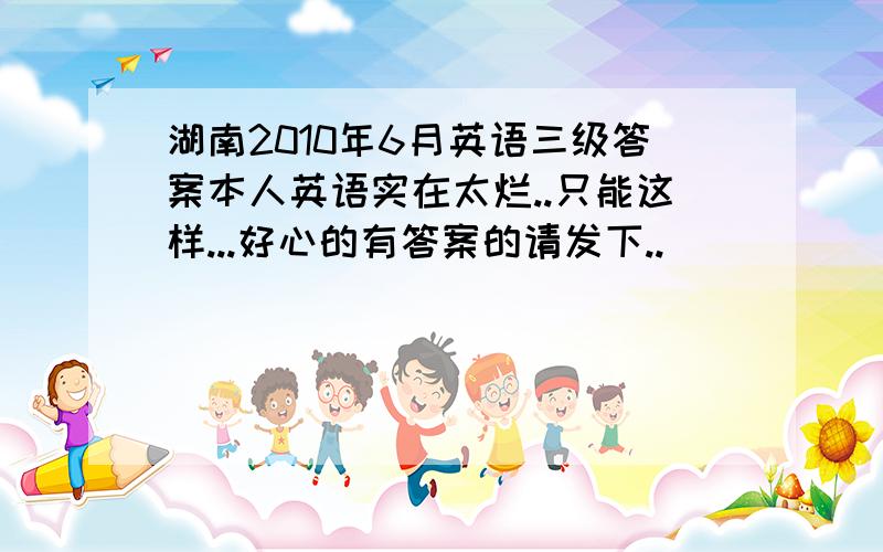 湖南2010年6月英语三级答案本人英语实在太烂..只能这样...好心的有答案的请发下..