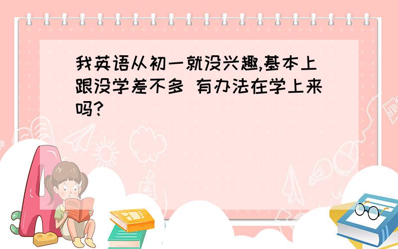 我英语从初一就没兴趣,基本上跟没学差不多 有办法在学上来吗?