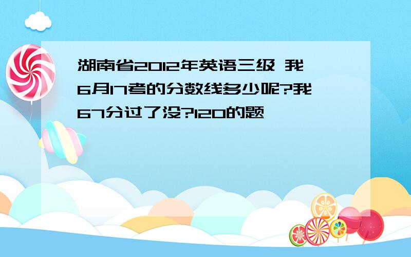 湖南省2012年英语三级 我6月17考的分数线多少呢?我67分过了没?120的题