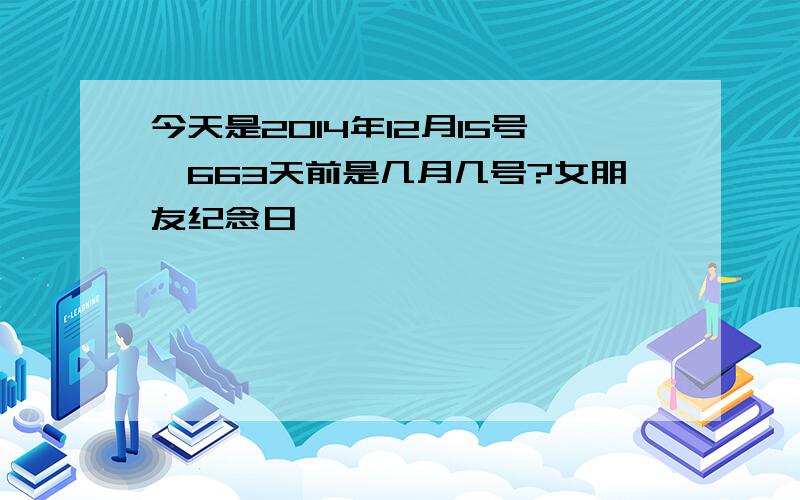 今天是2014年12月15号,663天前是几月几号?女朋友纪念日