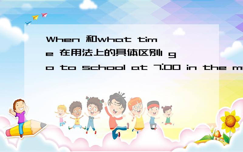 When 和what time 在用法上的具体区别I go to school at 7:00 in the morning.应该用What time do you go to school?提问还是Whaen do you go to school?