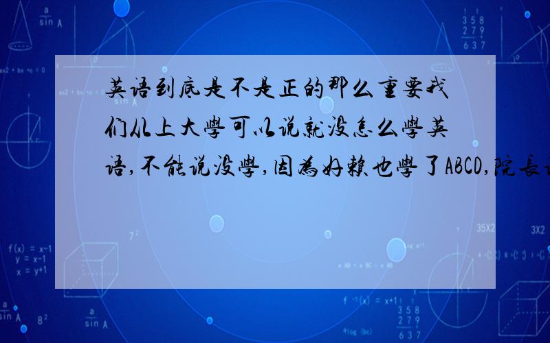 英语到底是不是正的那么重要我们从上大学可以说就没怎么学英语,不能说没学,因为好赖也学了ABCD,院长说了,英语对于我们不太重要……可我们是学软件开发的,都大三了,看人家四六级过着,