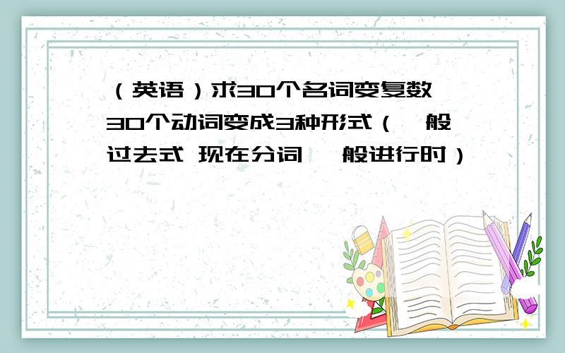 （英语）求30个名词变复数,30个动词变成3种形式（一般过去式 现在分词 一般进行时）