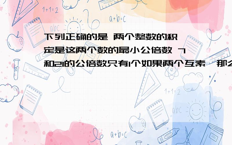 下列正确的是 两个整数的积一定是这两个数的最小公倍数 7和21的公倍数只有1个如果两个互素,那么它们的乘积,就是它们的最小公倍数已知a是b的一个因数,则a和b的最小公倍数是ab