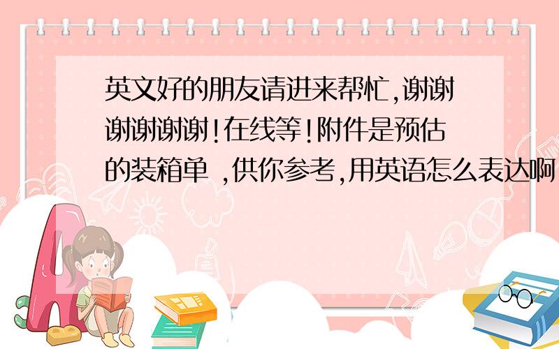 英文好的朋友请进来帮忙,谢谢谢谢谢谢!在线等!附件是预估的装箱单 ,供你参考,用英语怎么表达啊,求助!