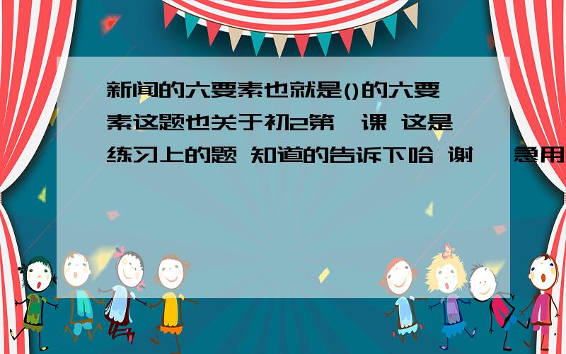 新闻的六要素也就是()的六要素这题也关于初2第一课 这是练习上的题 知道的告诉下哈 谢嘞 急用!