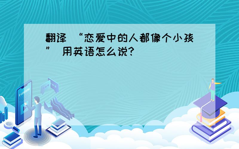 翻译 “恋爱中的人都像个小孩” 用英语怎么说?