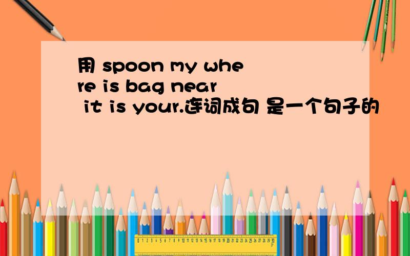 用 spoon my where is bag near it is your.连词成句 是一个句子的