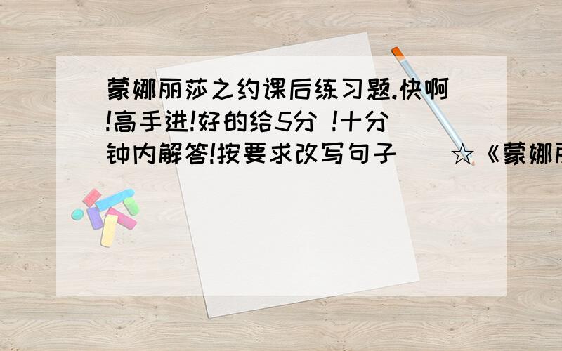 蒙娜丽莎之约课后练习题.快啊!高手进!好的给5分 !十分钟内解答!按要求改写句子　　☆《蒙娜丽莎》是世界上最杰出的肖像画,世界上有多少人能亲睹她的风采呢?（改写成陈述句）　　☆我