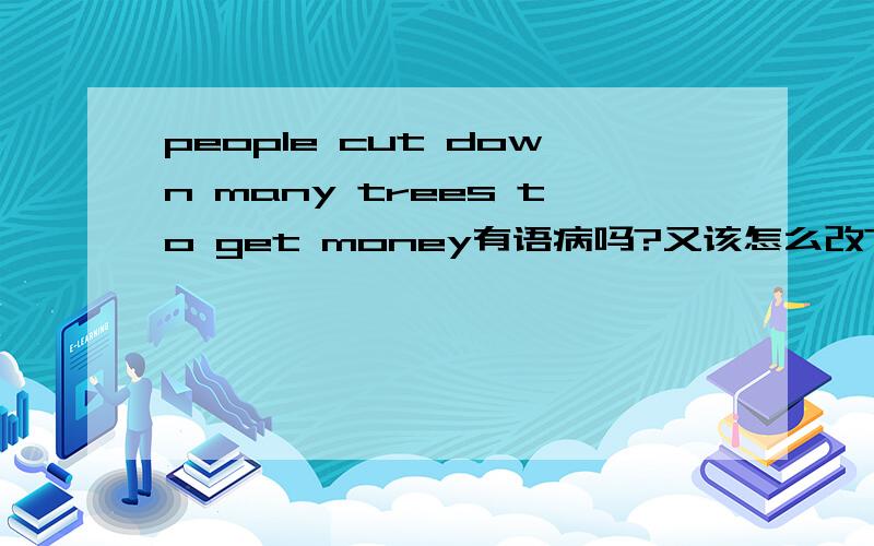 people cut down many trees to get money有语病吗?又该怎么改?